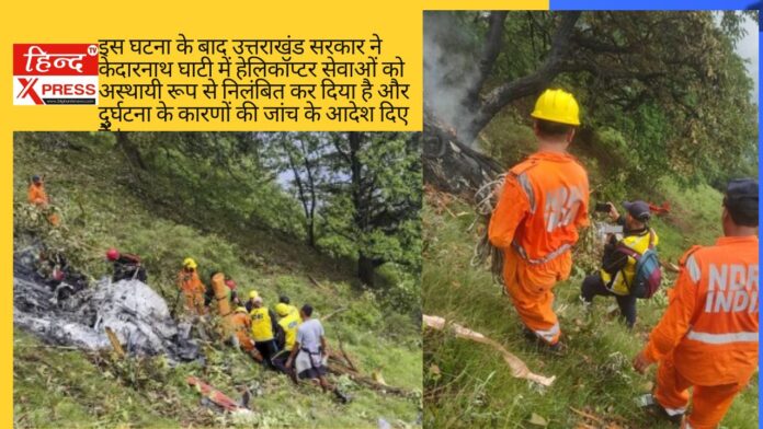 इस घटना के बाद उत्तराखंड सरकार ने केदारनाथ घाटी में हेलिकॉप्टर सेवाओं को अस्थायी रूप से निलंबित कर दिया है और दुर्घटना के कारणों की जांच के आदेश दिए हैं ।