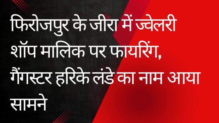 फिरोजपुर के जीरा में ज्वेलरी शॉप मालिक पर फायरिंग, गैंगस्टर हरिके लंडे का नाम आया सामने