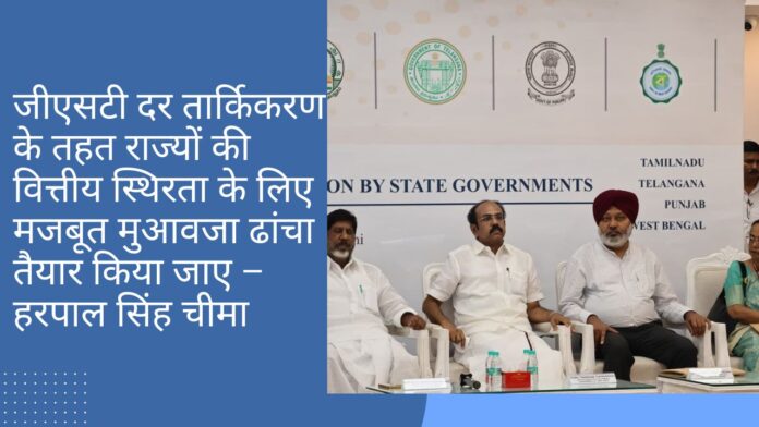 जीएसटी दर तार्किकरण के तहत राज्यों की वित्तीय स्थिरता के लिए मजबूत मुआवजा ढांचा तैयार किया जाए – हरपाल सिंह चीमा