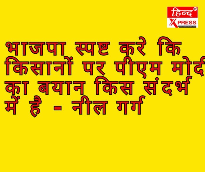 भाजपा स्पष्ट करे कि किसानों पर पीएम मोदी का बयान किस संदर्भ में है - नील गर्ग