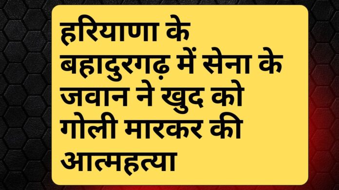 हरियाणा के बहादुरगढ़ में सेना के जवान ने खुद को गोली मारकर की आत्महत्या