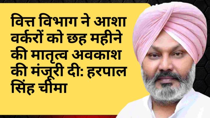 वित्त विभाग ने आशा वर्करों को छह महीने की मातृत्व अवकाश की मंजूरी दी: हरपाल सिंह चीमा