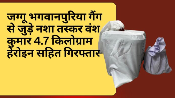 जग्गू भगवानपुरिया गैंग से जुड़े नशा तस्कर वंश कुमार 4.7 किलोग्राम हेरोइन सहित गिरफ्तार