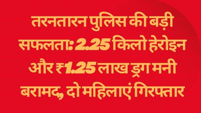 तरनतारन पुलिस की बड़ी सफलता: 2.25 किलो हेरोइन और ₹1.25 लाख ड्रग मनी बरामद, दो महिलाएं गिरफ्तार