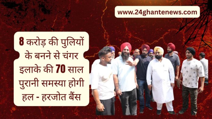 8 करोड़ की पुलियों के बनने से चंगर इलाके की 70 साल पुरानी समस्या होगी हल – हरजोत बैंस