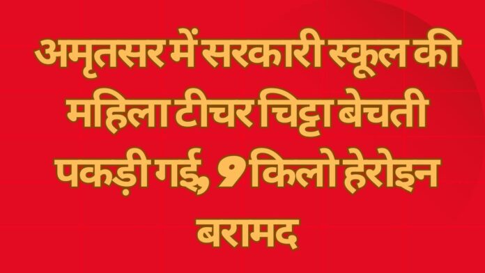 अमृतसर में सरकारी स्कूल की महिला टीचर चिट्टा बेचती पकड़ी गई, 9 किलो हेरोइन बरामद