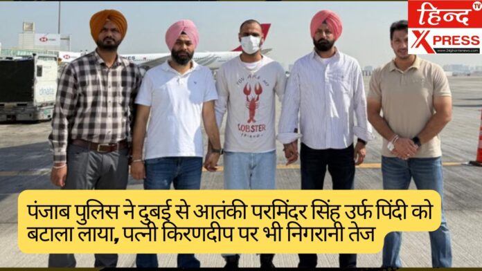पंजाब पुलिस ने दुबई से आतंकी परमिंदर सिंह उर्फ पिंदी को बटाला लाया, पत्नी किरणदीप पर भी निगरानी तेज