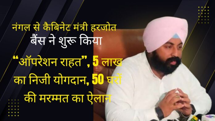 नंगल से कैबिनेट मंत्री हरजोत बैंस ने शुरू किया “ऑपरेशन राहत”, 5 लाख का निजी योगदान, 50 घरों की मरम्मत का ऐलान
