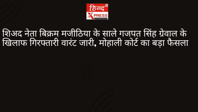 शिअद नेता बिक्रम मजीठिया के साले गजपत सिंह ग्रेवाल के खिलाफ गिरफ्तारी वारंट जारी, मोहाली कोर्ट का बड़ा फैसला