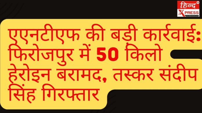 एएनटीएफ की बड़ी कार्रवाई: फिरोजपुर में 50 किलो हेरोइन बरामद, तस्कर संदीप सिंह गिरफ्तार