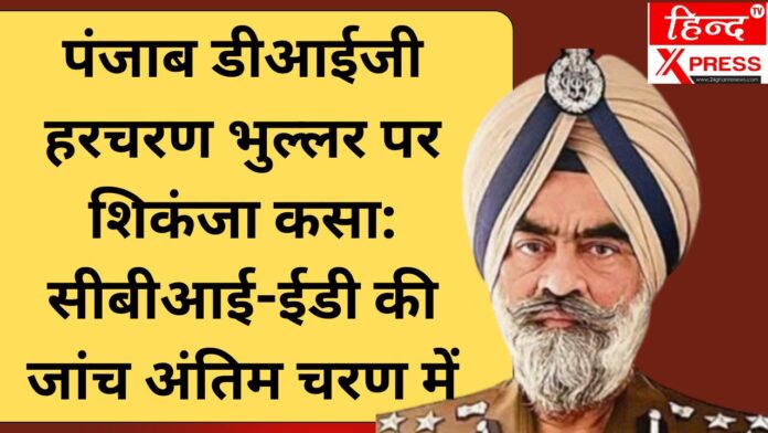 पंजाब डीआईजी हरचरण भुल्लर पर शिकंजा कसा: सीबीआई-ईडी की जांच अंतिम चरण में