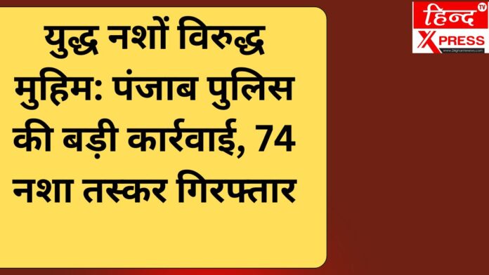 युद्ध नशों विरुद्ध मुहिम: पंजाब पुलिस की बड़ी कार्रवाई, 74 नशा तस्कर गिरफ्तार