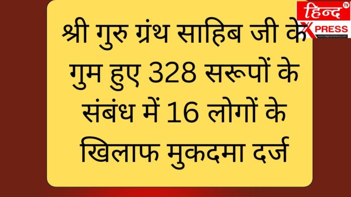 श्री गुरु ग्रंथ साहिब जी के गुम हुए 328 सरूपों के संबंध में 16 लोगों के खिलाफ मुकदमा दर्ज