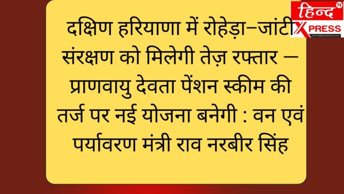 दक्षिण हरियाणा में रोहेड़ा–जांटी संरक्षण को मिलेगी तेज़ रफ्तार — प्राणवायु देवता पेंशन स्कीम की तर्ज पर नई योजना बनेगी : वन एवं पर्यावरण मंत्री राव नरबीर सिंह