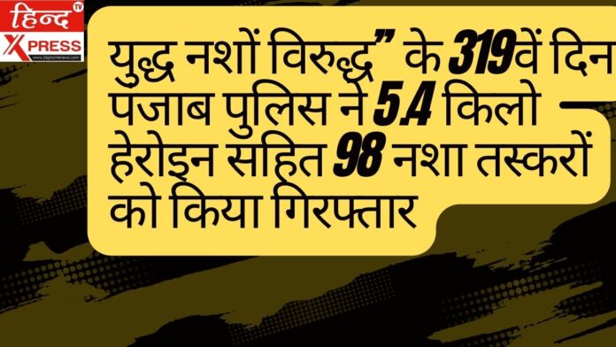 युद्ध नशों विरुद्ध’’ के 319वें दिन पंजाब पुलिस ने 5.4 किलो हेरोइन सहित 98 नशा तस्करों को किया गिरफ्तार